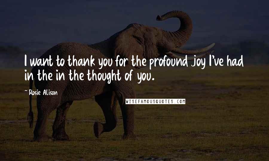 Rosie Alison Quotes: I want to thank you for the profound joy I've had in the in the thought of you.