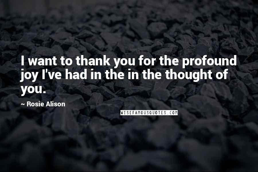 Rosie Alison Quotes: I want to thank you for the profound joy I've had in the in the thought of you.