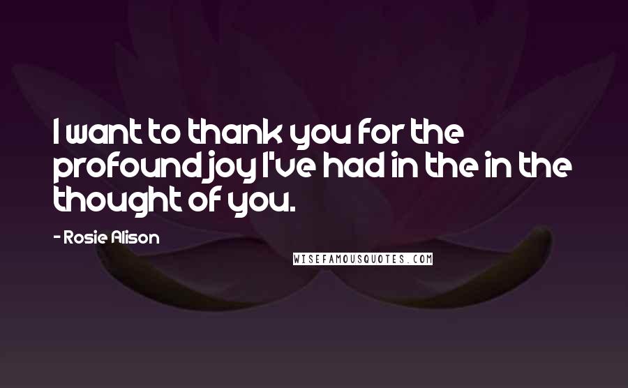 Rosie Alison Quotes: I want to thank you for the profound joy I've had in the in the thought of you.