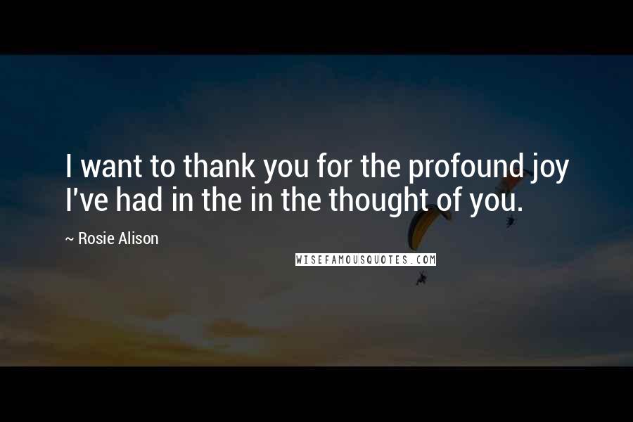 Rosie Alison Quotes: I want to thank you for the profound joy I've had in the in the thought of you.