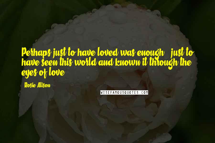 Rosie Alison Quotes: Perhaps just to have loved was enough - just to have seen this world,and known it,through the eyes of love.
