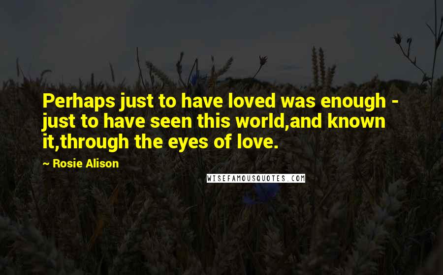 Rosie Alison Quotes: Perhaps just to have loved was enough - just to have seen this world,and known it,through the eyes of love.