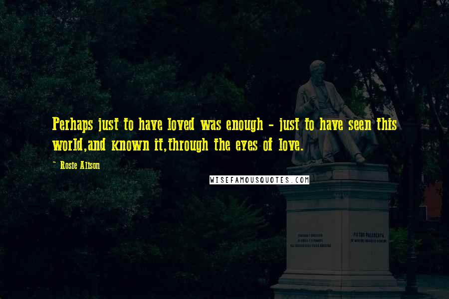 Rosie Alison Quotes: Perhaps just to have loved was enough - just to have seen this world,and known it,through the eyes of love.