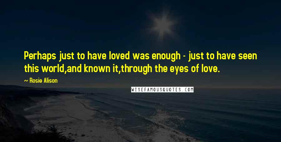 Rosie Alison Quotes: Perhaps just to have loved was enough - just to have seen this world,and known it,through the eyes of love.