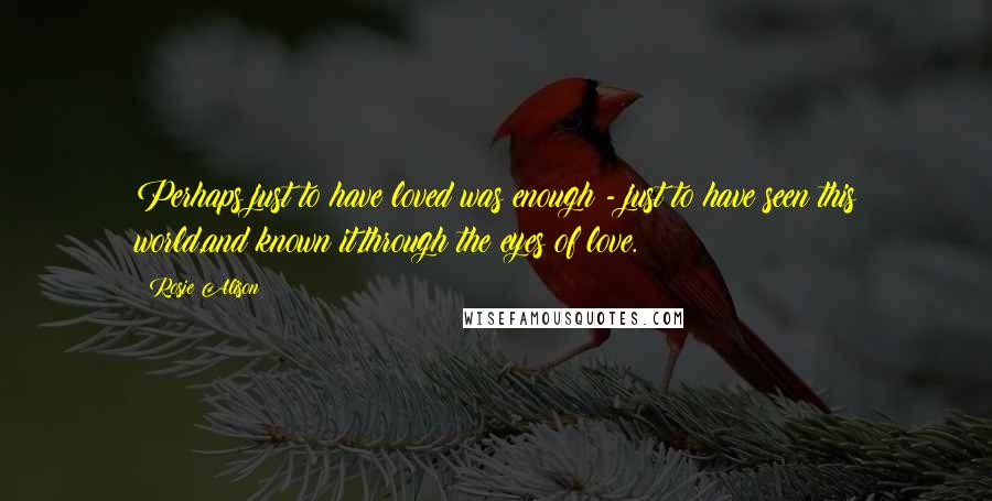 Rosie Alison Quotes: Perhaps just to have loved was enough - just to have seen this world,and known it,through the eyes of love.