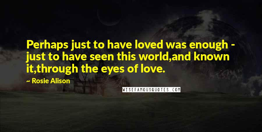 Rosie Alison Quotes: Perhaps just to have loved was enough - just to have seen this world,and known it,through the eyes of love.