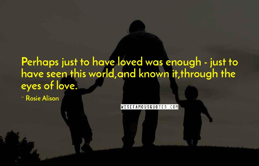 Rosie Alison Quotes: Perhaps just to have loved was enough - just to have seen this world,and known it,through the eyes of love.