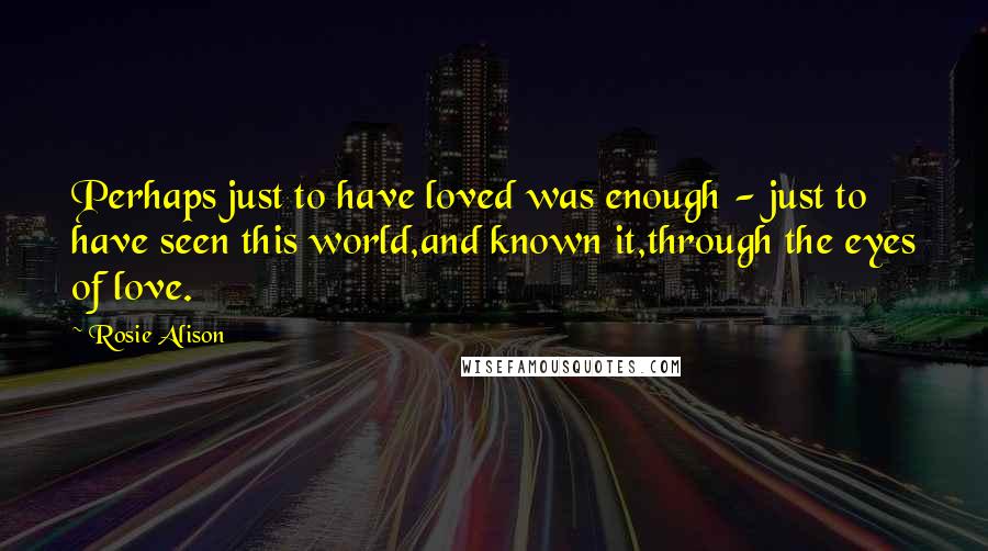 Rosie Alison Quotes: Perhaps just to have loved was enough - just to have seen this world,and known it,through the eyes of love.