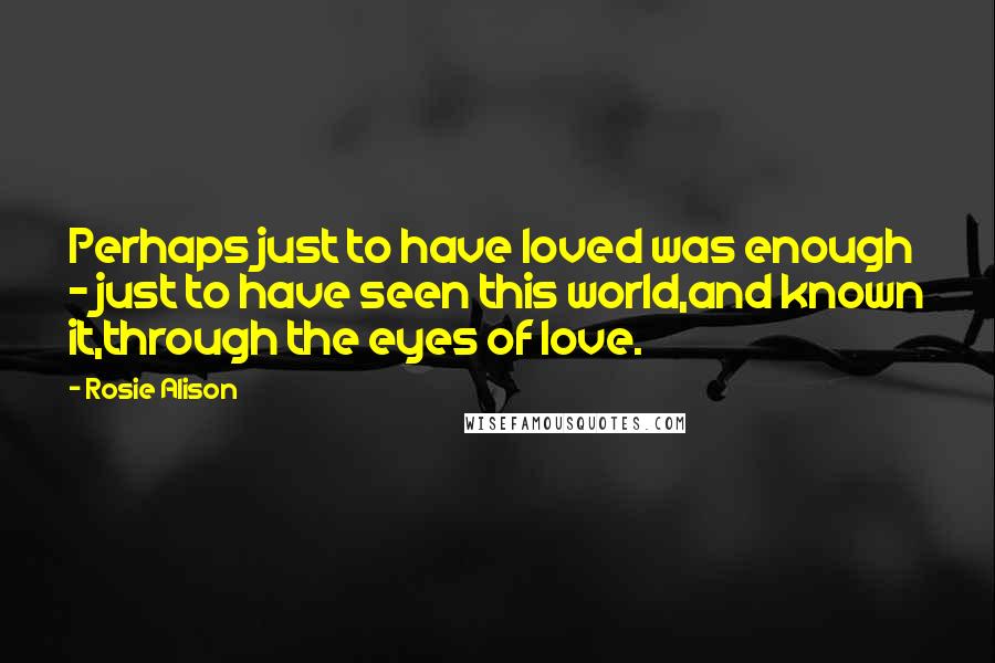 Rosie Alison Quotes: Perhaps just to have loved was enough - just to have seen this world,and known it,through the eyes of love.