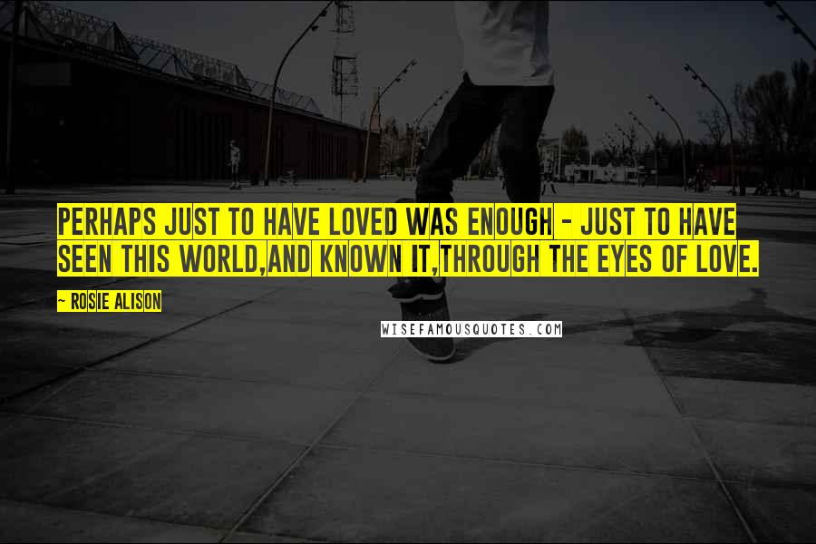 Rosie Alison Quotes: Perhaps just to have loved was enough - just to have seen this world,and known it,through the eyes of love.