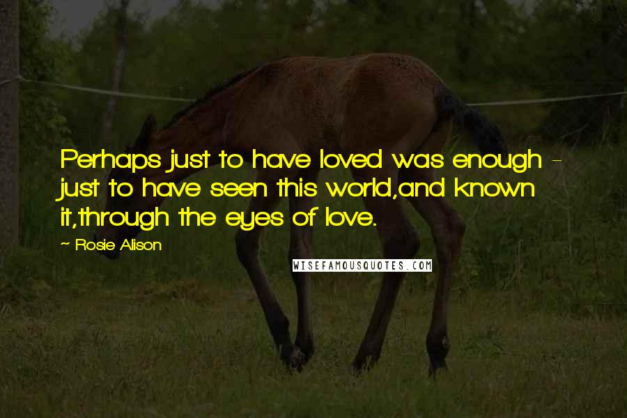 Rosie Alison Quotes: Perhaps just to have loved was enough - just to have seen this world,and known it,through the eyes of love.