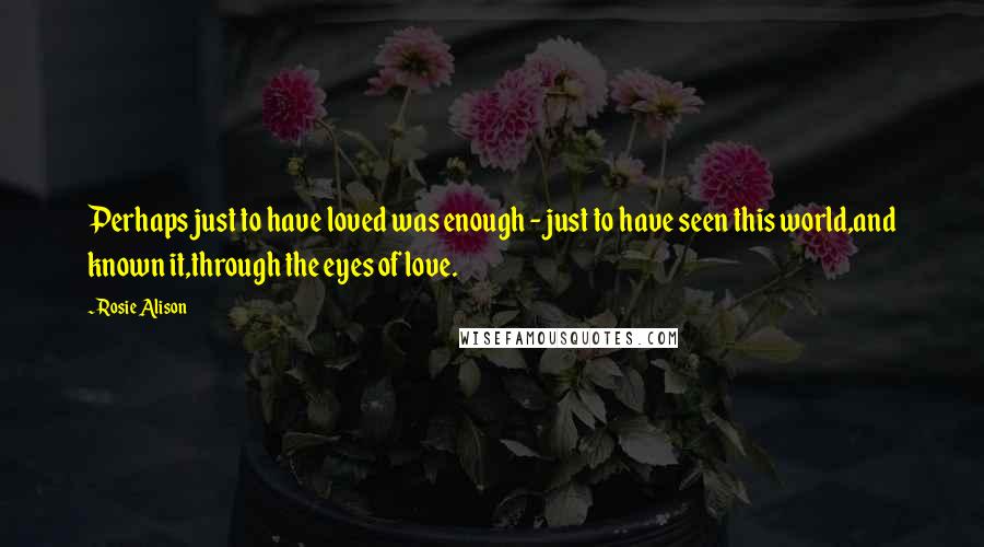 Rosie Alison Quotes: Perhaps just to have loved was enough - just to have seen this world,and known it,through the eyes of love.