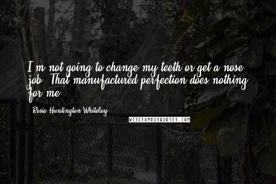 Rosie Huntington-Whiteley Quotes: I'm not going to change my teeth or get a nose job. That manufactured perfection does nothing for me.