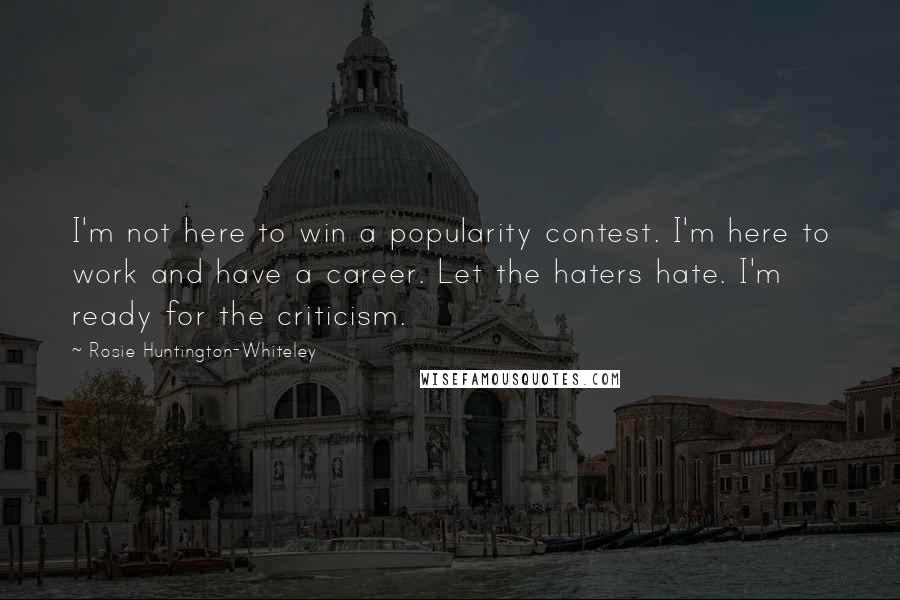 Rosie Huntington-Whiteley Quotes: I'm not here to win a popularity contest. I'm here to work and have a career. Let the haters hate. I'm ready for the criticism.