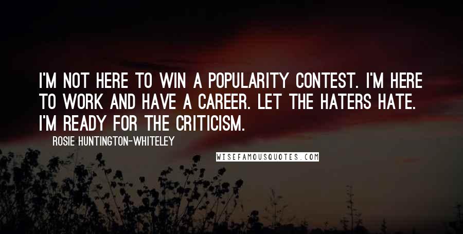 Rosie Huntington-Whiteley Quotes: I'm not here to win a popularity contest. I'm here to work and have a career. Let the haters hate. I'm ready for the criticism.