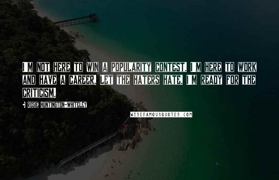 Rosie Huntington-Whiteley Quotes: I'm not here to win a popularity contest. I'm here to work and have a career. Let the haters hate. I'm ready for the criticism.