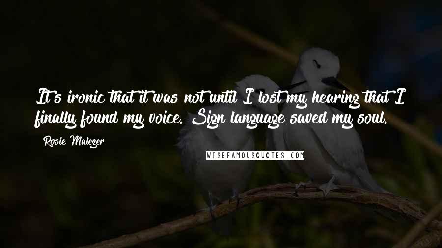 Rosie Malezer Quotes: It's ironic that it was not until I lost my hearing that I finally found my voice. Sign language saved my soul.