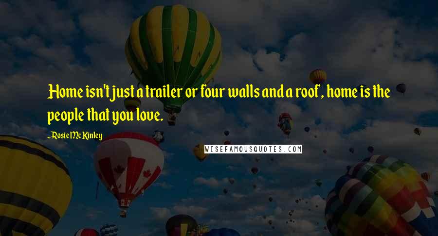 Rosie McKinley Quotes: Home isn't just a trailer or four walls and a roof, home is the people that you love.