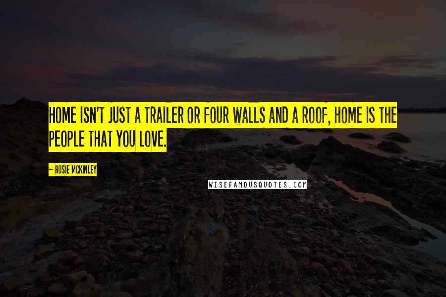 Rosie McKinley Quotes: Home isn't just a trailer or four walls and a roof, home is the people that you love.