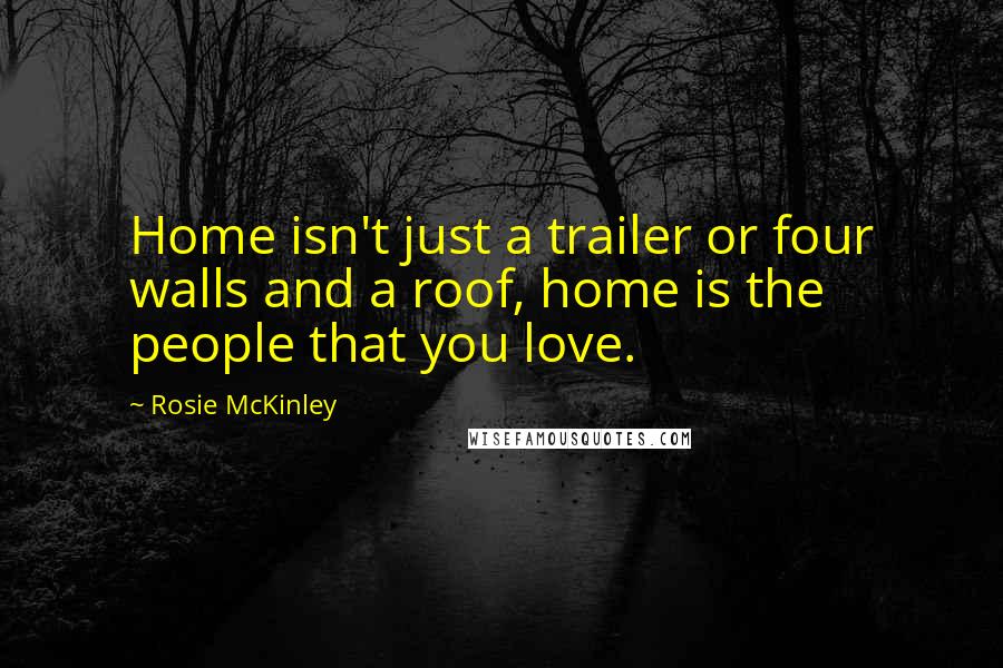 Rosie McKinley Quotes: Home isn't just a trailer or four walls and a roof, home is the people that you love.