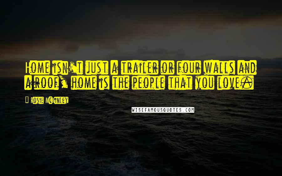 Rosie McKinley Quotes: Home isn't just a trailer or four walls and a roof, home is the people that you love.