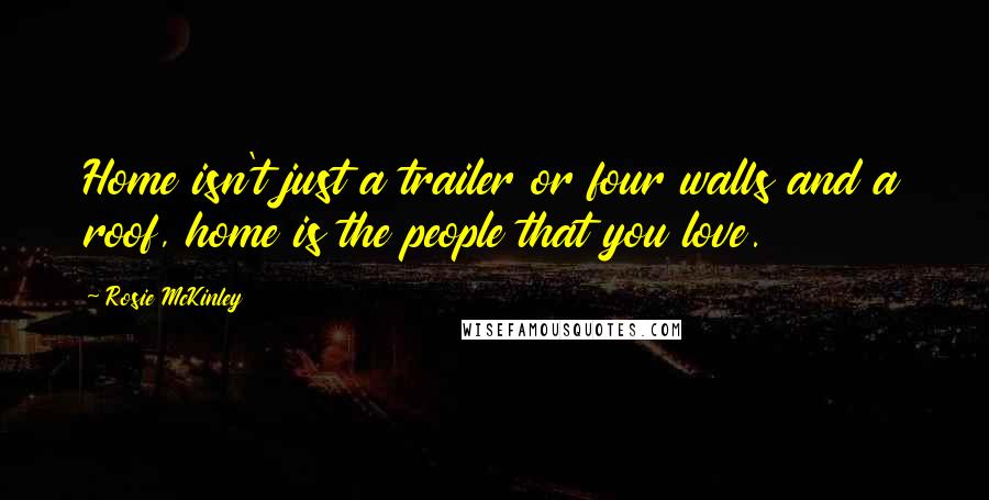 Rosie McKinley Quotes: Home isn't just a trailer or four walls and a roof, home is the people that you love.