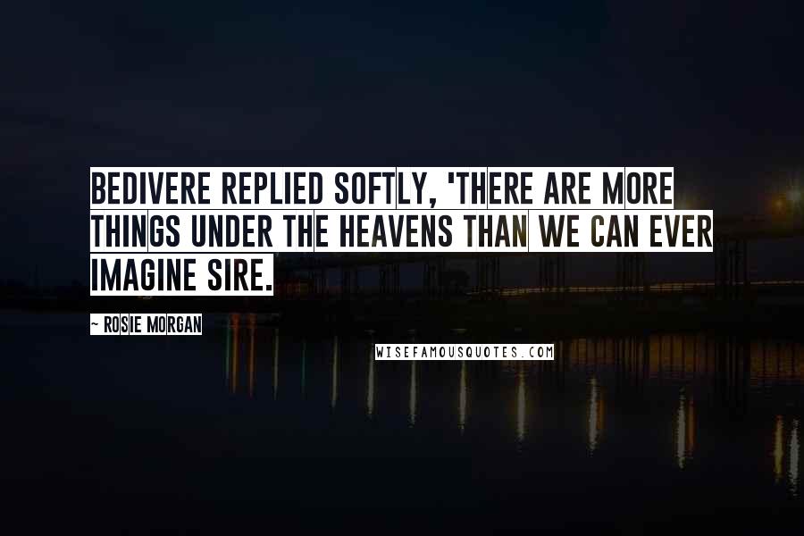 Rosie Morgan Quotes: Bedivere replied softly, 'There are more things under the heavens than we can ever imagine Sire.