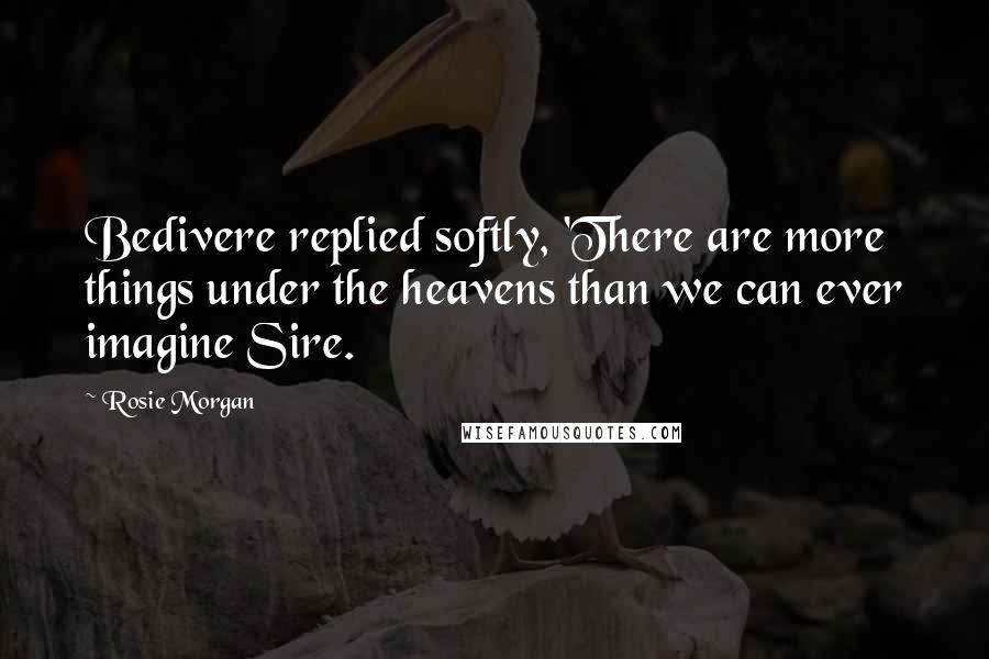 Rosie Morgan Quotes: Bedivere replied softly, 'There are more things under the heavens than we can ever imagine Sire.