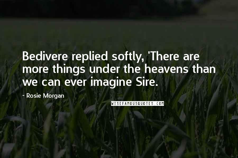 Rosie Morgan Quotes: Bedivere replied softly, 'There are more things under the heavens than we can ever imagine Sire.