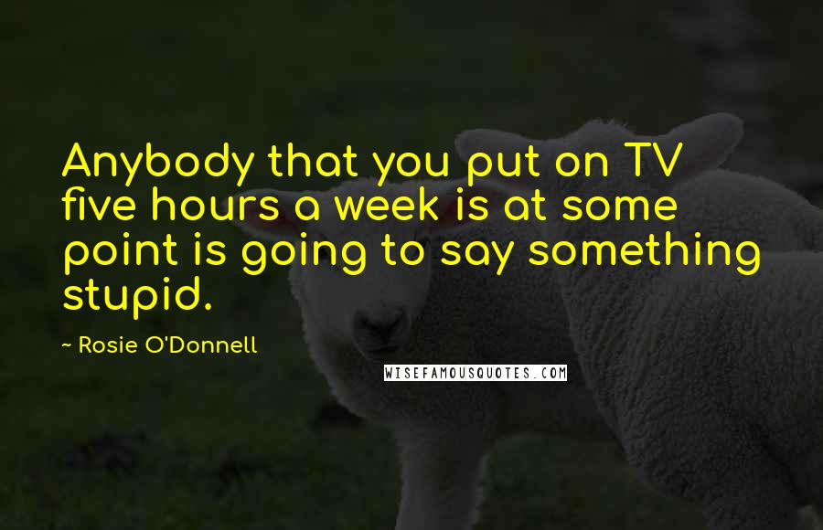 Rosie O'Donnell Quotes: Anybody that you put on TV five hours a week is at some point is going to say something stupid.