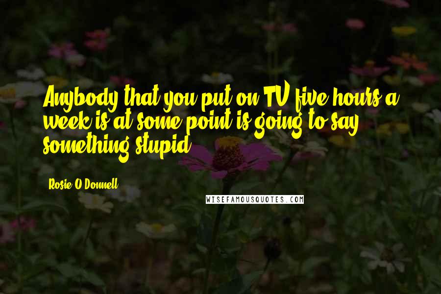 Rosie O'Donnell Quotes: Anybody that you put on TV five hours a week is at some point is going to say something stupid.