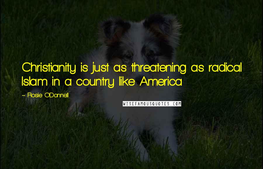 Rosie O'Donnell Quotes: Christianity is just as threatening as radical Islam in a country like America