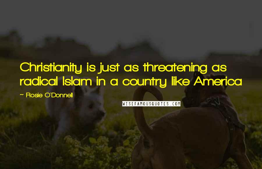 Rosie O'Donnell Quotes: Christianity is just as threatening as radical Islam in a country like America