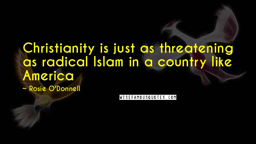 Rosie O'Donnell Quotes: Christianity is just as threatening as radical Islam in a country like America