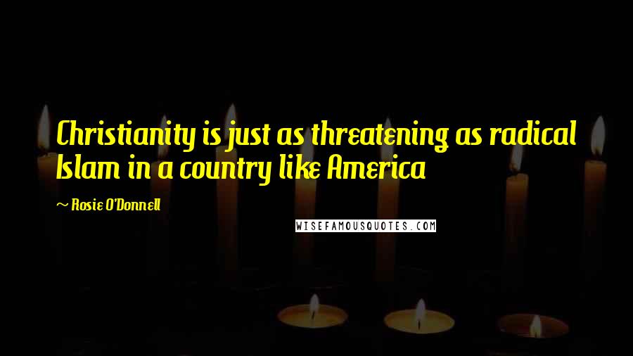 Rosie O'Donnell Quotes: Christianity is just as threatening as radical Islam in a country like America