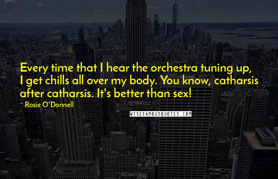 Rosie O'Donnell Quotes: Every time that I hear the orchestra tuning up, I get chills all over my body. You know, catharsis after catharsis. It's better than sex!
