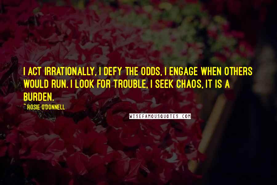 Rosie O'Donnell Quotes: I act irrationally, I defy the odds, I engage when others would run. I look for trouble, I seek chaos, it is a burden.