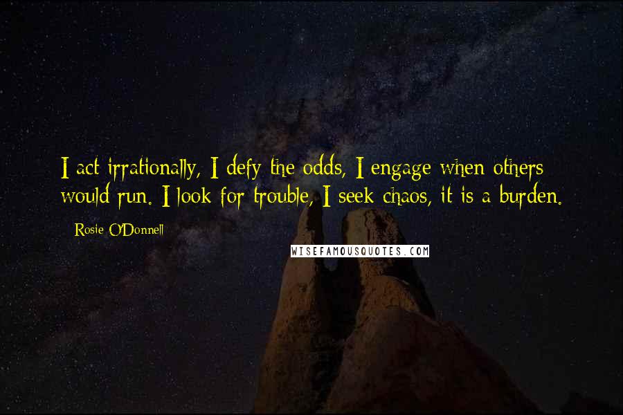 Rosie O'Donnell Quotes: I act irrationally, I defy the odds, I engage when others would run. I look for trouble, I seek chaos, it is a burden.