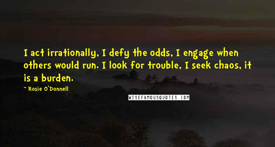 Rosie O'Donnell Quotes: I act irrationally, I defy the odds, I engage when others would run. I look for trouble, I seek chaos, it is a burden.