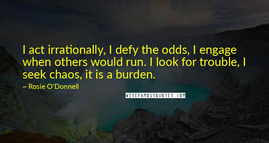 Rosie O'Donnell Quotes: I act irrationally, I defy the odds, I engage when others would run. I look for trouble, I seek chaos, it is a burden.