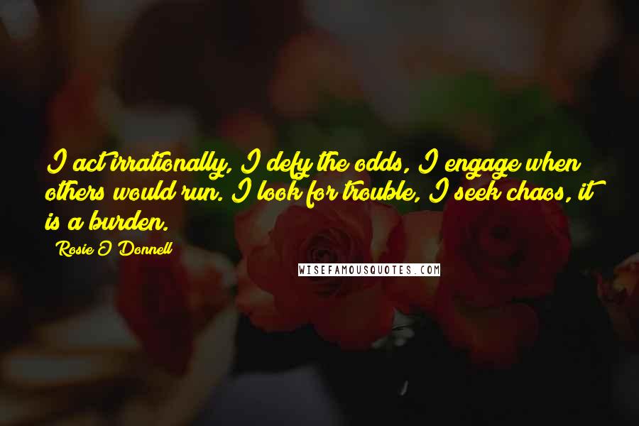 Rosie O'Donnell Quotes: I act irrationally, I defy the odds, I engage when others would run. I look for trouble, I seek chaos, it is a burden.
