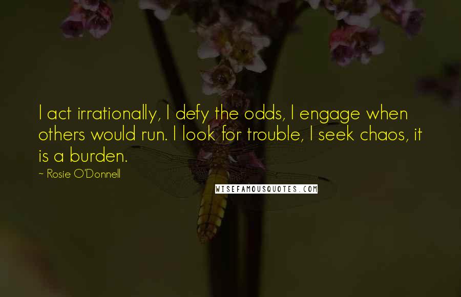 Rosie O'Donnell Quotes: I act irrationally, I defy the odds, I engage when others would run. I look for trouble, I seek chaos, it is a burden.