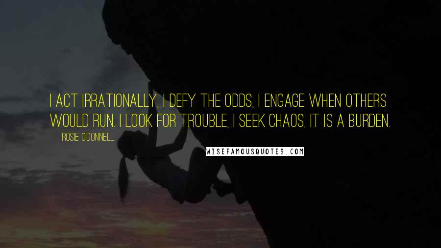 Rosie O'Donnell Quotes: I act irrationally, I defy the odds, I engage when others would run. I look for trouble, I seek chaos, it is a burden.