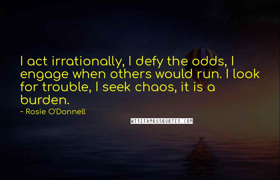 Rosie O'Donnell Quotes: I act irrationally, I defy the odds, I engage when others would run. I look for trouble, I seek chaos, it is a burden.