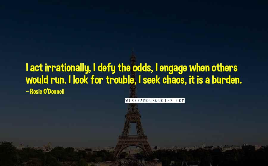 Rosie O'Donnell Quotes: I act irrationally, I defy the odds, I engage when others would run. I look for trouble, I seek chaos, it is a burden.