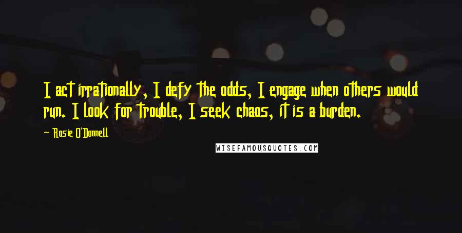 Rosie O'Donnell Quotes: I act irrationally, I defy the odds, I engage when others would run. I look for trouble, I seek chaos, it is a burden.