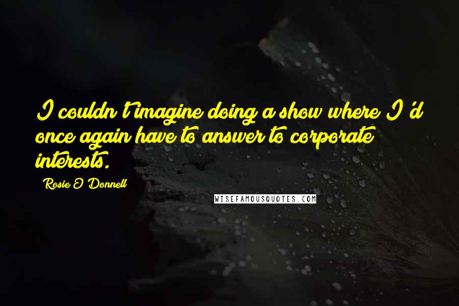 Rosie O'Donnell Quotes: I couldn't imagine doing a show where I'd once again have to answer to corporate interests.