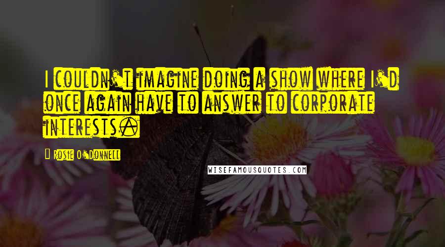 Rosie O'Donnell Quotes: I couldn't imagine doing a show where I'd once again have to answer to corporate interests.