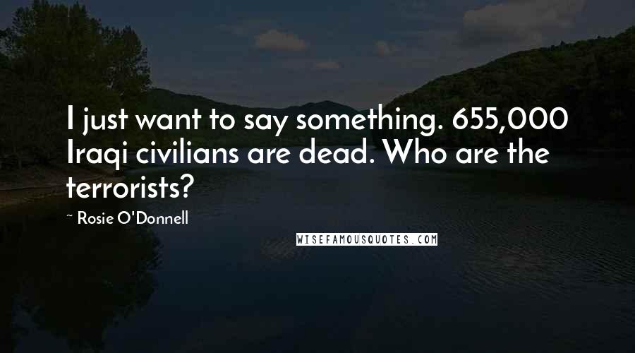 Rosie O'Donnell Quotes: I just want to say something. 655,000 Iraqi civilians are dead. Who are the terrorists?