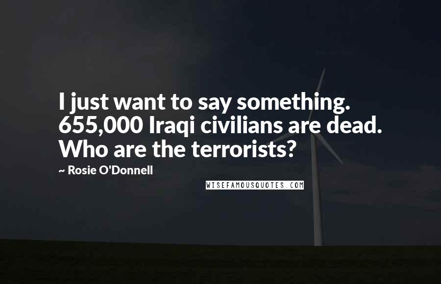 Rosie O'Donnell Quotes: I just want to say something. 655,000 Iraqi civilians are dead. Who are the terrorists?